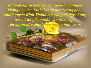 Rồi một người khác lại có ý kiến là chúng ta
không nên đọc Kinh Thánh nơi trường học:
chính quyển Kinh Thánh mà trong đó dạy chúng
ta : « Chớ giết người, chớ trộm cắp,
yêu người như chính bản thân mình, v.v. »,
và chúng ta cũng đã đồng ý.
 