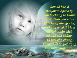 Sau đó bác sĩ
Benjamin Spock lại
nói là chúng ta không
được đánh con mình
khi chúng làm gì xấu,
vì chúng ta có thể làm
sai lệch nhân cách
bé nhỏ của chúng
và làm cho chúng
không biết tự quý trọng
bản thân mình nữa.
 