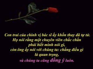 Con trai của chính vị bác sĩ ấy khốn thay đã tự tử.
Họ nói rằng một chuyên viên chắc chắn
phải biết mình nói gì,
còn ông ấy nói với chúng ta: chẳng điều gì
là quan trọng,
và chúng ta cũng đồng ý luôn.
 