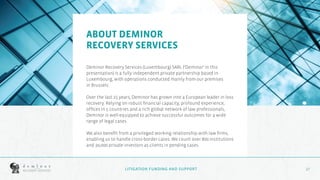 17
17
ABOUT DEMINOR
RECOVERY SERVICES
Deminor Recovery Services (Luxembourg) SARL (‘Deminor’ in this
presentation) is a fully independent private partnership based in
Luxembourg, with operations conducted mainly from our premises
in Brussels.
Over the last 25 years, Deminor has grown into a European leader in loss
recovery. Relying on robust financial capacity, profound experience,
offices in 5 countries and a rich global network of law professionals,
Deminor is well-equipped to achieve successful outcomes for a wide
range of legal cases.
We also benefit from a privileged working relationship with law firms,
enabling us to handle cross-border cases. We count over 800 institutions
and 30,000 private investors as clients in pending cases.
LITIGATION FUNDING AND SUPPORT
 