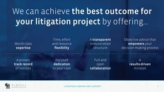 7
7
We can achieve the best outcome for
your litigation project by offering...
World-class
expertise
A proven
track record
of success
Focused
dedication
to your case
Time, effort
and resource
flexibility
Full and
open
collaboration
A transparent
remuneration
structure
A
results-driven
mindset
Objective advice that
empowers your
decision-making process
LITIGATION FUNDING AND SUPPORT
 