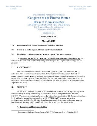 MEMORANDUM
March 24, 2017
To: Subcommittee on Health Democratic Members and Staff
Fr: Committee on Energy and Commerce Democratic Staff
Re: Hearing on “Examining FDA’s Medical Device User Fee Program”
On Tuesday, March 28, at 10:15 a.m., in 2123 Rayburn House Office Building, the
Subcommittee on Health will hold a hearing examining the FDA’s prescription drug user fee
program.
I. BACKGROUND
The Medical Device User Fee Amendments (MDUFA), first established in 2002,
authorizes FDA to collect fees from medical device manufacturers to support the work of
reviewing device applications, processing facility registrations, quarterly reporting, and ensuring
the necessary review capacity. Since then MDUFA has been amended and reauthorized three
times, most recently reauthorized in 2012 as MDUFA III. MDUFA IV must be reauthorized by
September 30, 2017.
II. MDUFA IV
MDUFA IV continues the work of FDA to increase efficiency of the regulatory process
while ensuring the safety and efficacy of all medical devices brought to market. Of note,
MDUFA IV does not contain any changes to the established fee structure. FDA expects to collect
$145 million in medical device user fees in 2017.1
MDUFA IV contains many other
modifications from MDUFA III which have been previously deliberated and agreed upon by
both FDA and industry. Major modifications are discussed in further detail below.
A. Resources and Increased Staffing
1
Department of Health and Human Services, HHS FY 2017 Budget in Brief – FDA (Mar. 2017).
GREG WALDEN, OREGON FRANK PALLONE, JR., NEW JERSEY
CHAIRMAN RANKING MEMBER
ONE HUNDRED FIFTEENTH CONGRESS
Congress of the United States
House of Representatives
COMMITTEE ON ENERGY AND COMMERCE
2125 RAYBURN HOUSE OFFICE BUILDING
WASHINGTON, DC 20515-6115
Majority (202) 225-2927
Minority (202) 225-3641
 