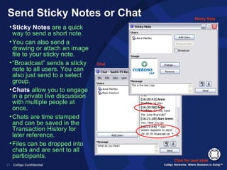 Send Sticky Notes or Chat Sticky Notes  are a quick way to send a short note. You can also send a drawing or attach an image file to your sticky note. “ Broadcast” sends a sticky note to all users. You can also just send to a select group. Chats  allow you to engage in a private live discussion with multiple people at once. Chats are time stamped and can be saved in the Transaction History for later reference. Files can be dropped into chats and are sent to all participants. Click for next slide Sticky Note Chat 