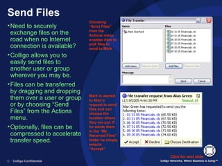 Send Files Need to securely exchange files on the road when no Internet connection is available? Colligo allows you to easily send files to another user or group wherever you may be. Files can be transferred by dragging and dropping them over a user or group or by choosing “Send Files” from the Actions menu. Optionally, files can be compressed to accelerate transfer speed. Click for next slide Choosing “Send Files” from the Actions menu enables Alan to pick files to send to Mark Mark is alerted to Alan’s request to send files and can choose the location where they are put. If he wants them in the “My Received Files” folder he simply selects “Accept” 