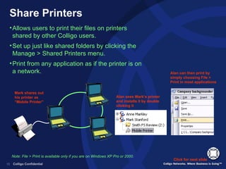 Share Printers Allows users to print their files on printers shared by other Colligo users. Set up just like shared folders by clicking the Manage > Shared Printers menu. Print from any application as if the printer is on a network. Click for next slide Mark shares out his printer as “Mobile Printer” Alan sees Mark’s printer and installs it by double clicking it Alan can then print by simply choosing File > Print in most applications Note: File > Print is available only if you are on Windows XP Pro or 2000. 
