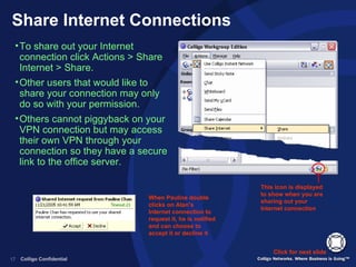 Share Internet Connections To share out your Internet connection click Actions > Share Internet > Share. Other users that would like to share your connection may only do so with your permission. Others cannot piggyback on your VPN connection but may access their own VPN through your connection so they have a secure link to the office server. Click for next slide This icon is displayed to show when you are sharing out your Internet connection  When Pauline double clicks on Alan’s Internet connection to request it, he is notified and can choose to accept it or decline it  