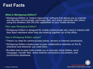 Fast Facts What is Workgroup Edition? Workgroup Edition is “instant networking“ software that allows you to instantly and securely communicate, exchange data, and share resources with others using the wireless LAN (WLAN) capabilities of your mobile devices. Click for next slide Who uses Workgroup Edition? Workgroup Edition is designed for mobile professionals who need to interact with their team members when they are working together out of the office. How is Workgroup Edition unique? There’s no need for central access points, servers or Internet connections.  Workgroup Edition creates peer-to-peer collaborative networks on the fly whenever and wherever you need them.  Bundled peer-to-peer tools enable you to securely share folders, send messages, transfer files, share Internet connections and printers, and synchronize databases. 