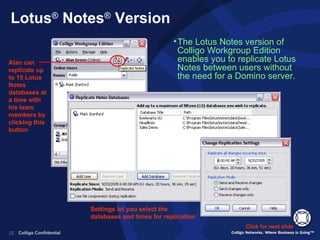 Lotus ®  Notes ®  Version The Lotus Notes version of Colligo Workgroup Edition enables you to replicate Lotus Notes between users without the need for a Domino server. Click for next slide Alan can replicate up to 15 Lotus Notes databases at a time with his team members by clicking this button Settings let you select the databases and times for replication 