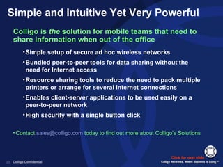 Simple and Intuitive Yet Very Powerful Colligo is  the  solution for mobile teams that need to share information when out of the office Click for next slide Contact  [email_address]  today to find out more about Colligo’s Solutions Simple setup of secure ad hoc wireless networks Bundled peer-to-peer tools for data sharing without the need for Internet access Resource sharing tools to reduce the need to pack multiple printers or arrange for several Internet connections Enables client-server applications to be used easily on a peer-to-peer network High security with a single button click 