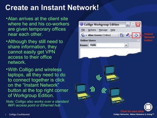 Create an Instant Network! Instant Network button Click for next slide Alan arrives at the client site where he and his co-workers are given temporary offices near each other.  Although they still need to share information, they cannot easily get VPN access to their office network. With Colligo and wireless laptops, all they need to do to connect together is click on the “Instant Network” button at the top right corner of Workgroup Edition. Note: Colligo also works over a standard WiFi access point or Ethernet hub 