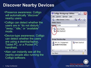 Discover Nearby Devices Presence awareness: Colligo will automatically “discover“ nearby users. Colligo can detect whether the users are in “do not disturb,“ “away,“ “idle,“ or “available“ mode. Device-type awareness: Colligo can detect whether the users are using a desktop/laptop, Tablet PC, or a Pocket PC handheld. Alan can instantly see all the nearby people also running the Colligo software. Click for next slide 