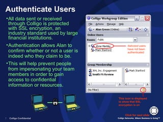 Authenticate Users Italicized  users have not been authenticated All data sent or received through Colligo is protected with SSL encryption, an industry standard used by large financial institutions. Authentication allows Alan to confirm whether or not a user is indeed who they claim to be.  This will help prevent people from impersonating your team members in order to gain access to confidential information or resources. Click for next slide This icon is displayed to show that SSL encryption is on  