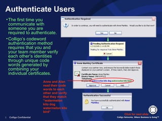 Authenticate Users Anne and Alan read their code words to each other and verify that they match “watermelon kilo dog watermelon kilo bird“ The first time you communicate with someone you are required to authenticate.  Colligo’s codeword authentication method requires that you and your team member verify each other’s identities through unique code words generated by combining your individual certificates. Click for next slide 
