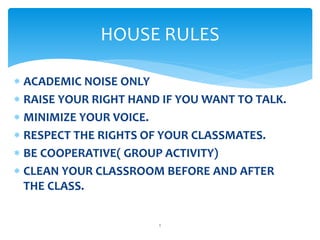  ACADEMIC NOISE ONLY
 RAISE YOUR RIGHT HAND IF YOU WANT TO TALK.
 MINIMIZE YOUR VOICE.
 RESPECT THE RIGHTS OF YOUR CLASSMATES.
 BE COOPERATIVE( GROUP ACTIVITY)
 CLEAN YOUR CLASSROOM BEFORE AND AFTER
THE CLASS.
HOUSE RULES
1
 
