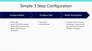Simple 3 Step Conﬁguration
Deﬁne Parsing Rules
• Conﬁgure Rules for ﬁnding
timestamps, measurements,
tags, and ﬁeld information in
the MQTT messages
Conﬁgure Broker
• Broker URL
• Broker TCP/IP Port Number
• Broker Authentication Type
• Broker Authentication
Parameters
Conﬁgure Topic
• Topic Name
• InﬂuxDB Bucket
 