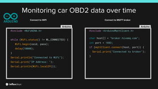 Monitoring car OBD2 data over time
Arduino
#include <WiFiNINA.h>
while (WiFi.status() != WL_CONNECTED) {
WiFi.begin(ssid, pass);
delay(10000);
}
Serial.println("Connected to WiFi");
Serial.print("IP Address: ");
Serial.println(WiFi.localIP());
Arduino
#include <ArduinoMqttClient.h>
char host[] = "broker.hivemq.com";
int port = 1883;
if (mqttClient.connect(host, port)) {
Serial.print("Connected to broker");
}
Connect to WiFi Connect to MQTT broker
 