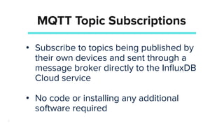 7
MQTT Topic Subscriptions
• Subscribe to topics being published by
their own devices and sent through a
message broker directly to the InﬂuxDB
Cloud service
• No code or installing any additional
software required
 