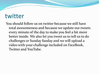 twitter
You should follow us on twitter because we still have
total awesomeness and because we update our tweets
every minute of the day to make you feel a bit more
better inside. We also let you tweet us to tell us to do
challenges or Sunday funday and we will upload a
video with your challenge included on FaceBook,
Twitter and YouTube.
 