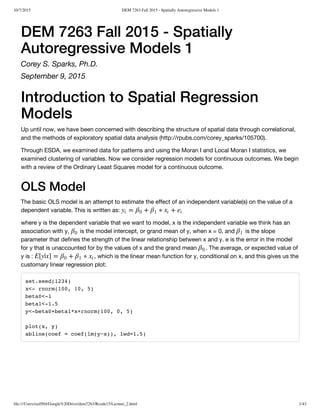 10/7/2015 DEM 7263 Fall 2015 - Spatially Autoregressive Models 1
file:///Users/ozd504/Google%20Drive/dem7263/Rcode15/Lecture_2.html 1/43
DEM 7263 Fall 2015 - Spatially
Autoregressive Models 1
Corey S. Sparks, Ph.D.
September 9, 2015
Introduction to Spatial Regression
Models
Up until now, we have been concerned with describing the structure of spatial data through correlational,
and the methods of exploratory spatial data analysis (http://rpubs.com/corey_sparks/105700).
Through ESDA, we examined data for patterns and using the Moran I and Local Moran I statistics, we
examined clustering of variables. Now we consider regression models for continuous outcomes. We begin
with a review of the Ordinary Least Squares model for a continuous outcome.
OLS Model
The basic OLS model is an attempt to estimate the effect of an independent variable(s) on the value of a
dependent variable. This is written as:
where y is the dependent variable that we want to model, x is the independent variable we think has an
association with y, is the model intercept, or grand mean of y, when x = 0, and is the slope
parameter that defines the strength of the linear relationship between x and y. e is the error in the model
for y that is unaccounted for by the values of x and the grand mean . The average, or expected value of
y is : , which is the linear mean function for y, conditional on x, and this gives us the
customary linear regression plot:
set.seed(1234)
x<- rnorm(100, 10, 5)
beta0<-1
beta1<-1.5
y<-beta0+beta1*x+rnorm(100, 0, 5)
plot(x, y)
abline(coef = coef(lm(y~x)), lwd=1.5)
= + ∗ +yi
β0
β1
xi
ei
β0
β1
β0
E[y|x] = + ∗β0
β1
xi
 