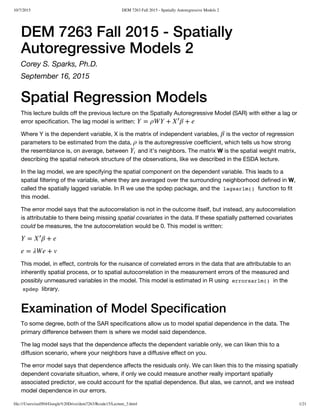 10/7/2015 DEM 7263 Fall 2015 - Spatially Autoregressive Models 2
file:///Users/ozd504/Google%20Drive/dem7263/Rcode15/Lecture_3.html 1/21
DEM 7263 Fall 2015 - Spatially
Autoregressive Models 2
Corey S. Sparks, Ph.D.
September 16, 2015
Spatial Regression Models
This lecture builds off the previous lecture on the Spatially Autoregressive Model (SAR) with either a lag or
error specification. The lag model is written:
Where Y is the dependent variable, X is the matrix of independent variables, is the vector of regression
parameters to be estimated from the data, is the autoregressive coefficient, which tells us how strong
the resemblance is, on average, between and it’s neighbors. The matrix W is the spatial weight matrix,
describing the spatial network structure of the observations, like we described in the ESDA lecture.
In the lag model, we are specifying the spatial component on the dependent variable. This leads to a
spatial filtering of the variable, where they are averaged over the surrounding neighborhood defined in W,
called the spatially lagged variable. In R we use the spdep package, and the lagsarlm() function to fit
this model.
The error model says that the autocorrelation is not in the outcome itself, but instead, any autocorrelation
is attributable to there being missing spatial covariates in the data. If these spatially patterned covariates
could be measures, the tne autocorrelation would be 0. This model is written:
This model, in effect, controls for the nuisance of correlated errors in the data that are attributable to an
inherently spatial process, or to spatial autocorrelation in the measurement errors of the measured and
possibly unmeasured variables in the model. This model is estimated in R using errorsarlm() in the
spdep library.
Examination of Model Specification
To some degree, both of the SAR specifications allow us to model spatial dependence in the data. The
primary difference between them is where we model said dependence.
The lag model says that the dependence affects the dependent variable only, we can liken this to a
diffusion scenario, where your neighbors have a diffusive effect on you.
The error model says that dependence affects the residuals only. We can liken this to the missing spatially
dependent covariate situation, where, if only we could measure another really important spatially
associated predictor, we could account for the spatial dependence. But alas, we cannot, and we instead
model dependence in our errors.
Y = ρWY + β + eX
′
β
ρ
Yi
Y = β + eX
′
e = λWe + v
 