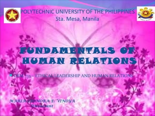 POLYTECHNIC UNIVERSITY OF THE PHILIPPINES 
Sta. Mesa, Manila 
FUNDAMENTALS OF 
HUMAN RELATIONS 
DEM 735 – ETHICAL LEADERSHIP AND HUMAN RELATIONS 
MARIA LEONORA E. VINOYA 
Discussant 
 