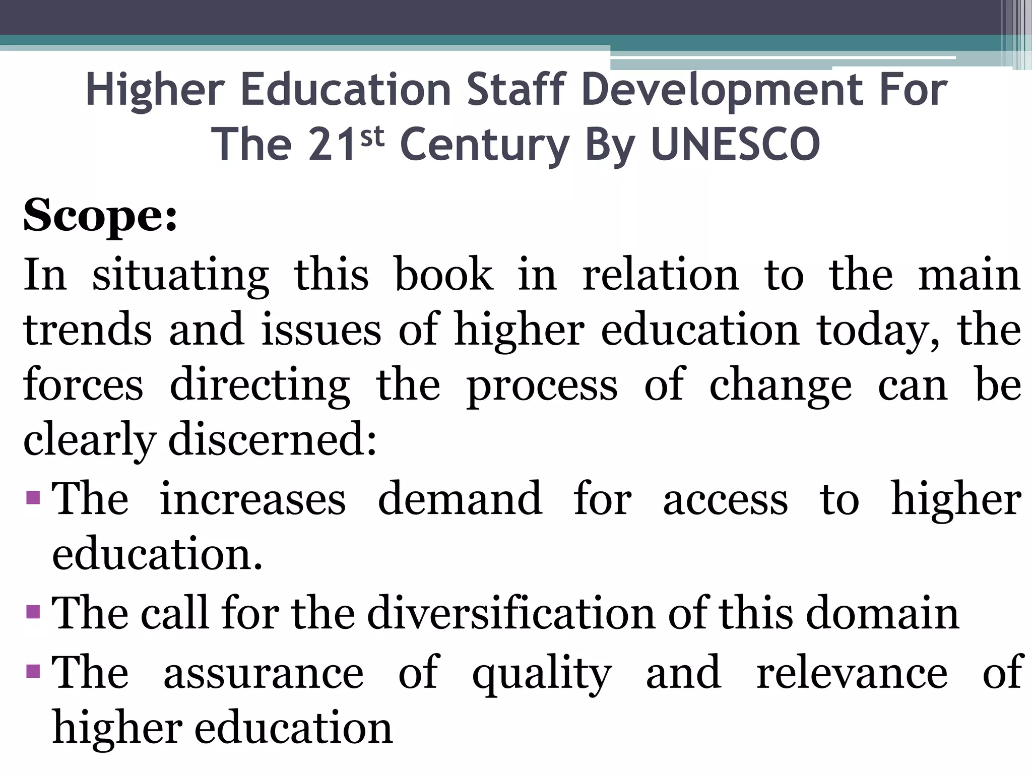 Higher Education Staff Development For
The 21st Century By UNESCO
Scope:
In situating this book in relation to the main
trends and issues of higher education today, the
forces directing the process of change can be
clearly discerned:
 The increases demand for access to higher
education.
 The call for the diversification of this domain
 The assurance of quality and relevance of
higher education
 
