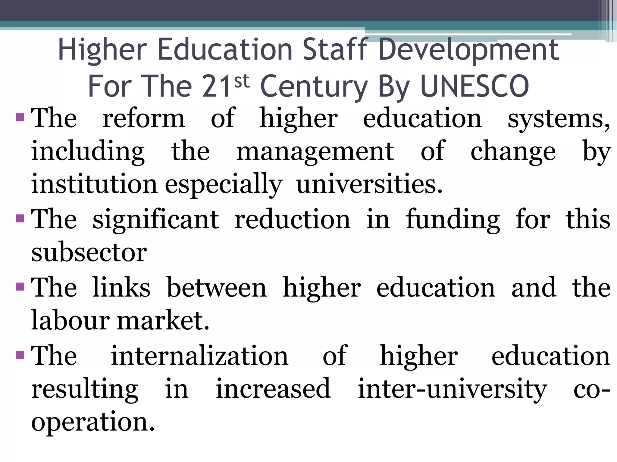 Higher Education Staff Development
For The 21st Century By UNESCO
 The reform of higher education systems,
including the management of change by
institution especially universities.
 The significant reduction in funding for this
subsector
 The links between higher education and the
labour market.
 The internalization of higher education
resulting in increased inter-university co-
operation.
 