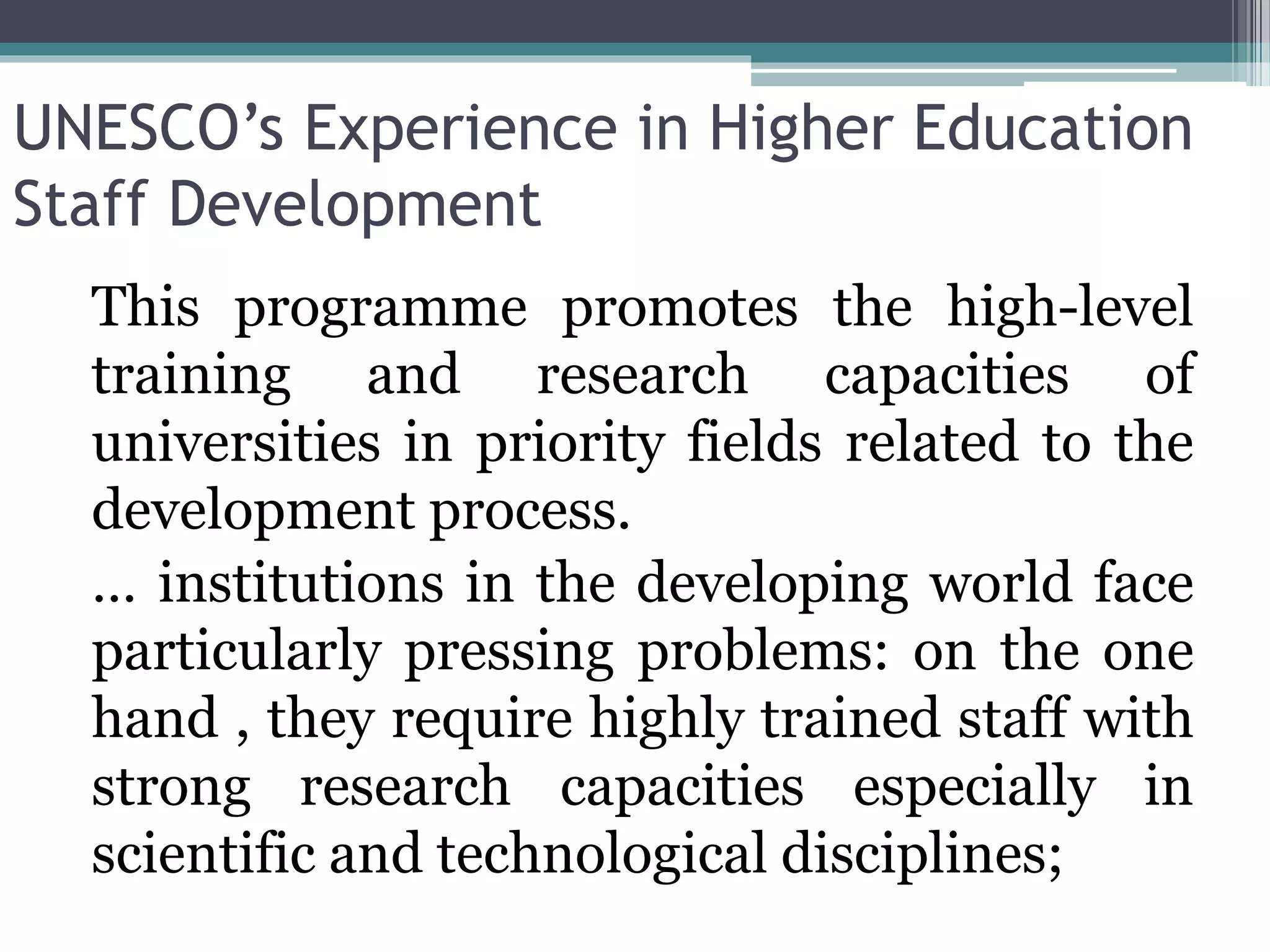UNESCO’s Experience in Higher Education
Staff Development
This programme promotes the high-level
training and research capacities of
universities in priority fields related to the
development process.
… institutions in the developing world face
particularly pressing problems: on the one
hand , they require highly trained staff with
strong research capacities especially in
scientific and technological disciplines;
 