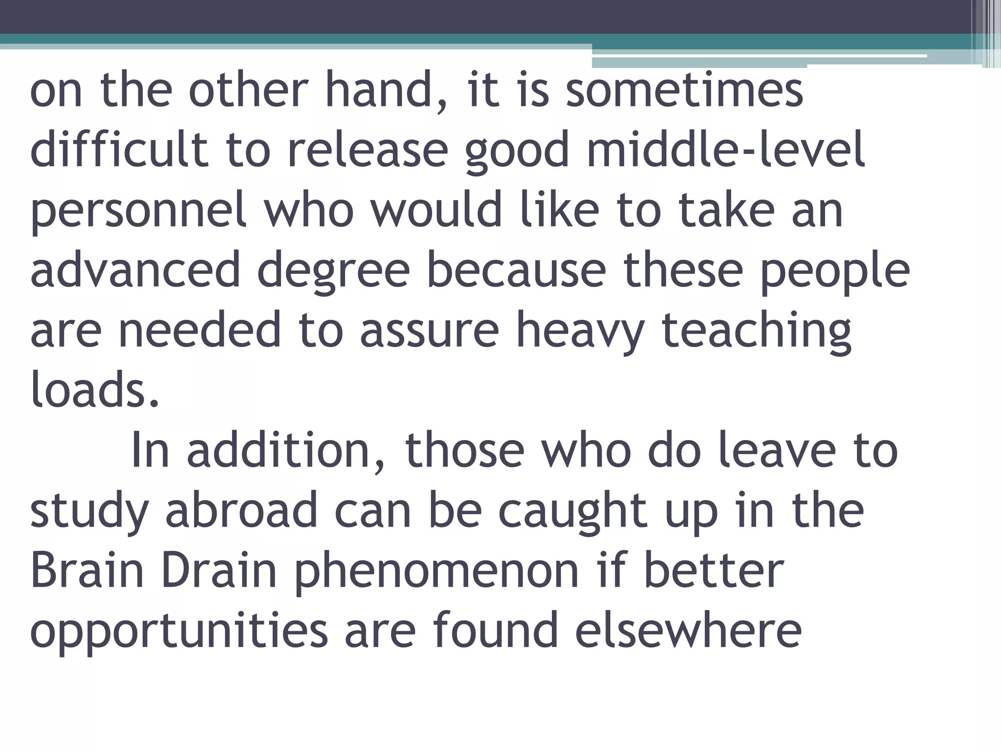 on the other hand, it is sometimes
difficult to release good middle-level
personnel who would like to take an
advanced degree because these people
are needed to assure heavy teaching
loads.
In addition, those who do leave to
study abroad can be caught up in the
Brain Drain phenomenon if better
opportunities are found elsewhere
 