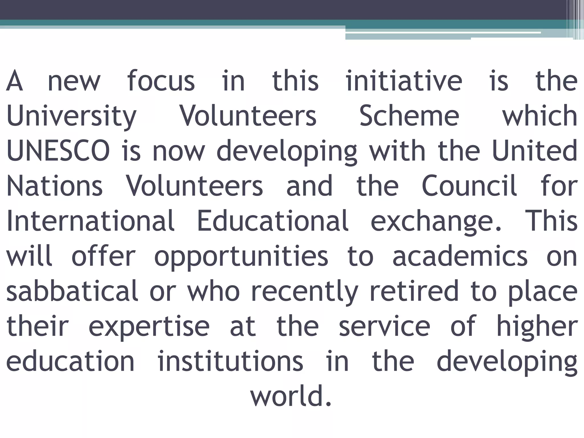 A new focus in this initiative is the
University Volunteers Scheme which
UNESCO is now developing with the United
Nations Volunteers and the Council for
International Educational exchange. This
will offer opportunities to academics on
sabbatical or who recently retired to place
their expertise at the service of higher
education institutions in the developing
world.
 