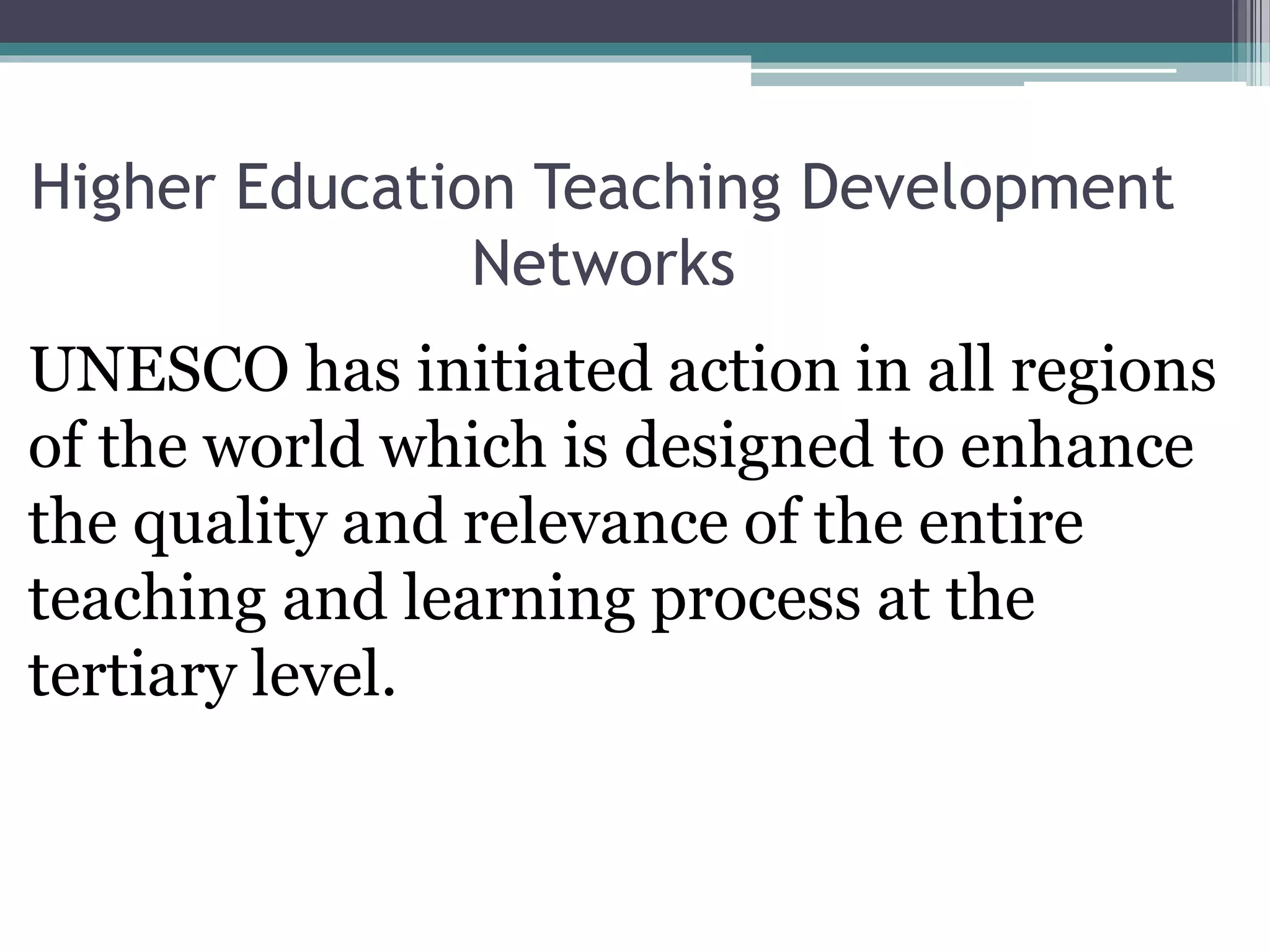 Higher Education Teaching Development
Networks
UNESCO has initiated action in all regions
of the world which is designed to enhance
the quality and relevance of the entire
teaching and learning process at the
tertiary level.
 