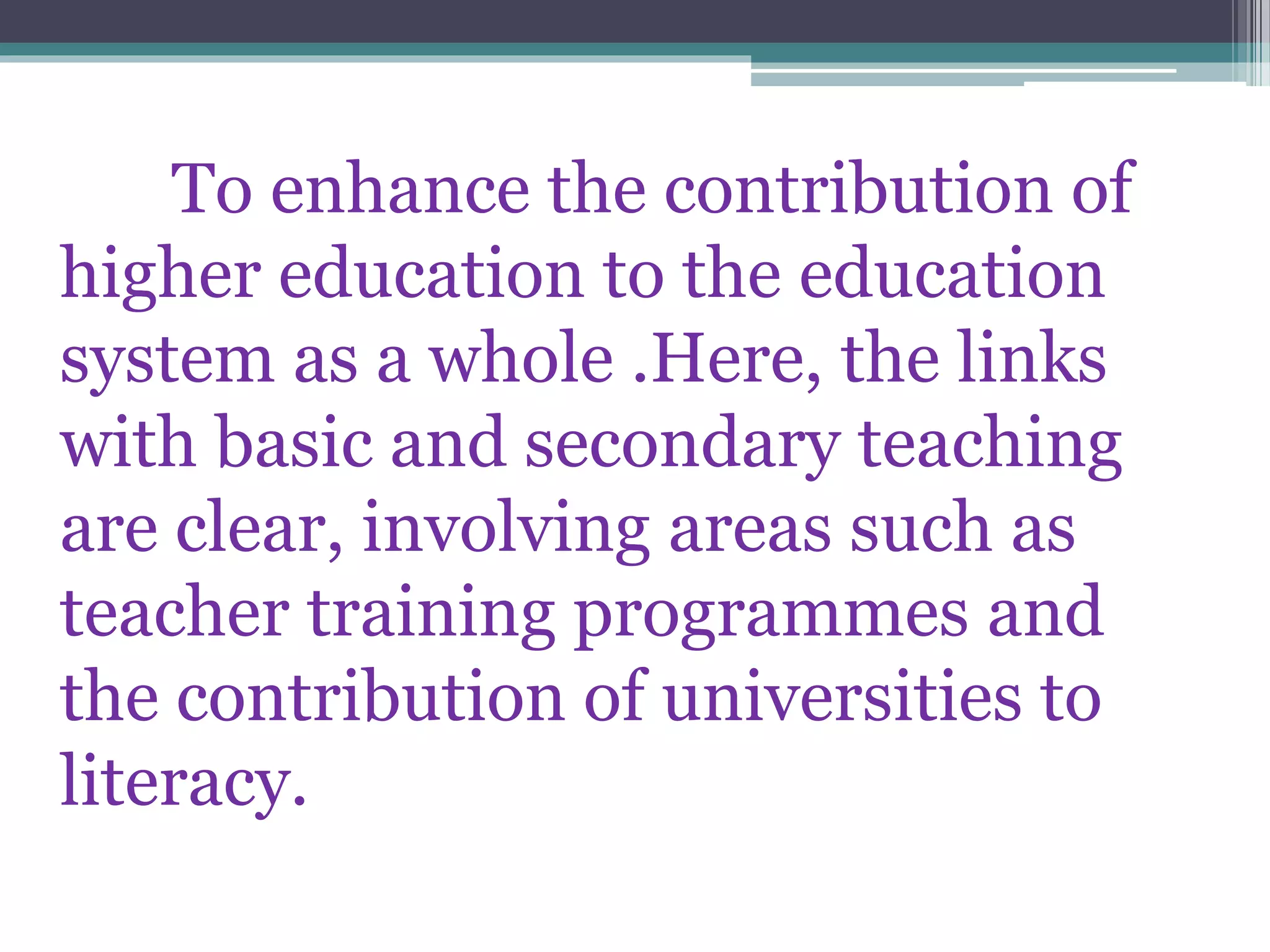 To enhance the contribution of
higher education to the education
system as a whole .Here, the links
with basic and secondary teaching
are clear, involving areas such as
teacher training programmes and
the contribution of universities to
literacy.
 
