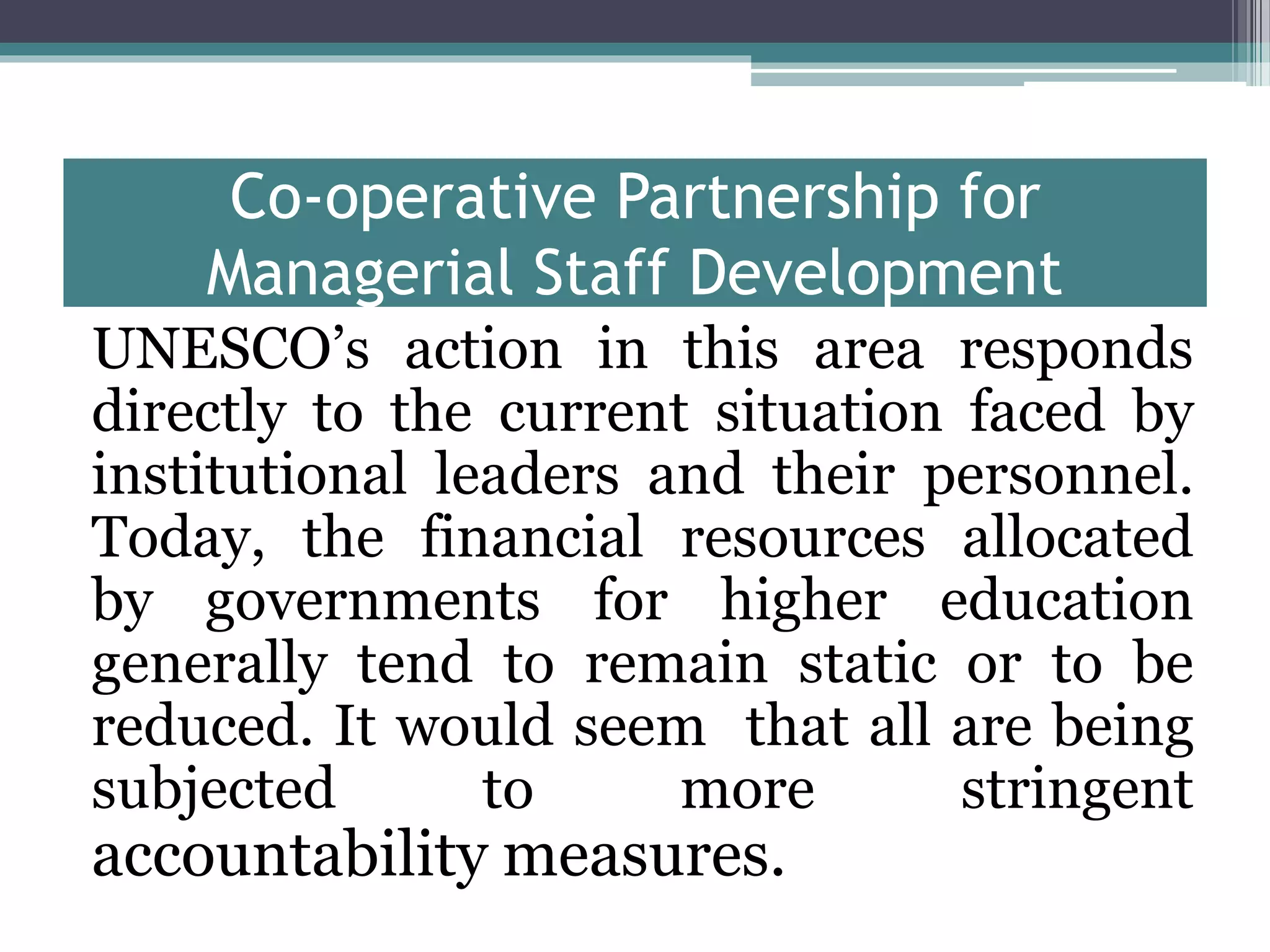 Co-operative Partnership for
Managerial Staff Development
UNESCO’s action in this area responds
directly to the current situation faced by
institutional leaders and their personnel.
Today, the financial resources allocated
by governments for higher education
generally tend to remain static or to be
reduced. It would seem that all are being
subjected to more stringent
accountability measures.
 
