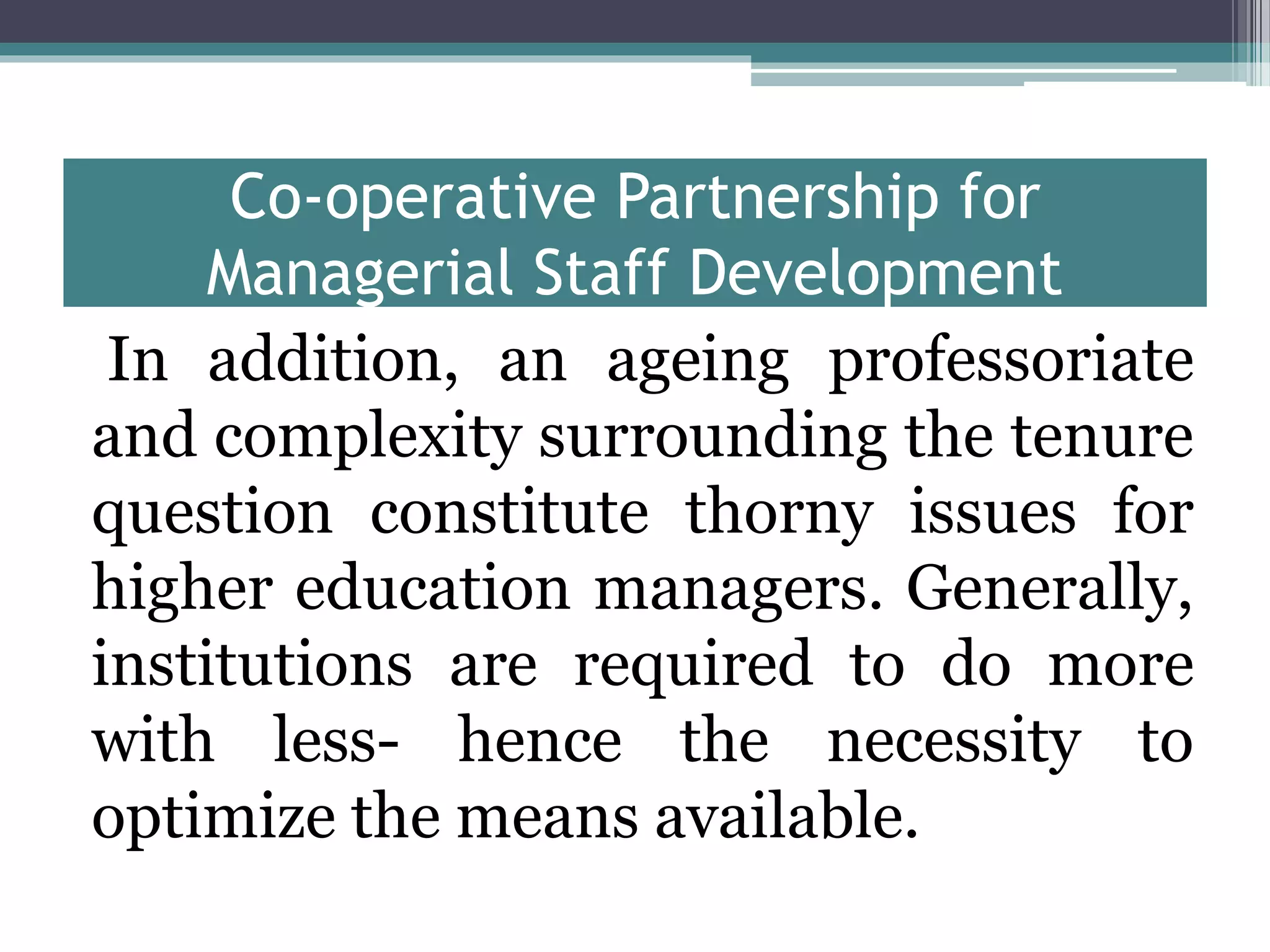 Co-operative Partnership for
Managerial Staff Development
In addition, an ageing professoriate
and complexity surrounding the tenure
question constitute thorny issues for
higher education managers. Generally,
institutions are required to do more
with less- hence the necessity to
optimize the means available.
 