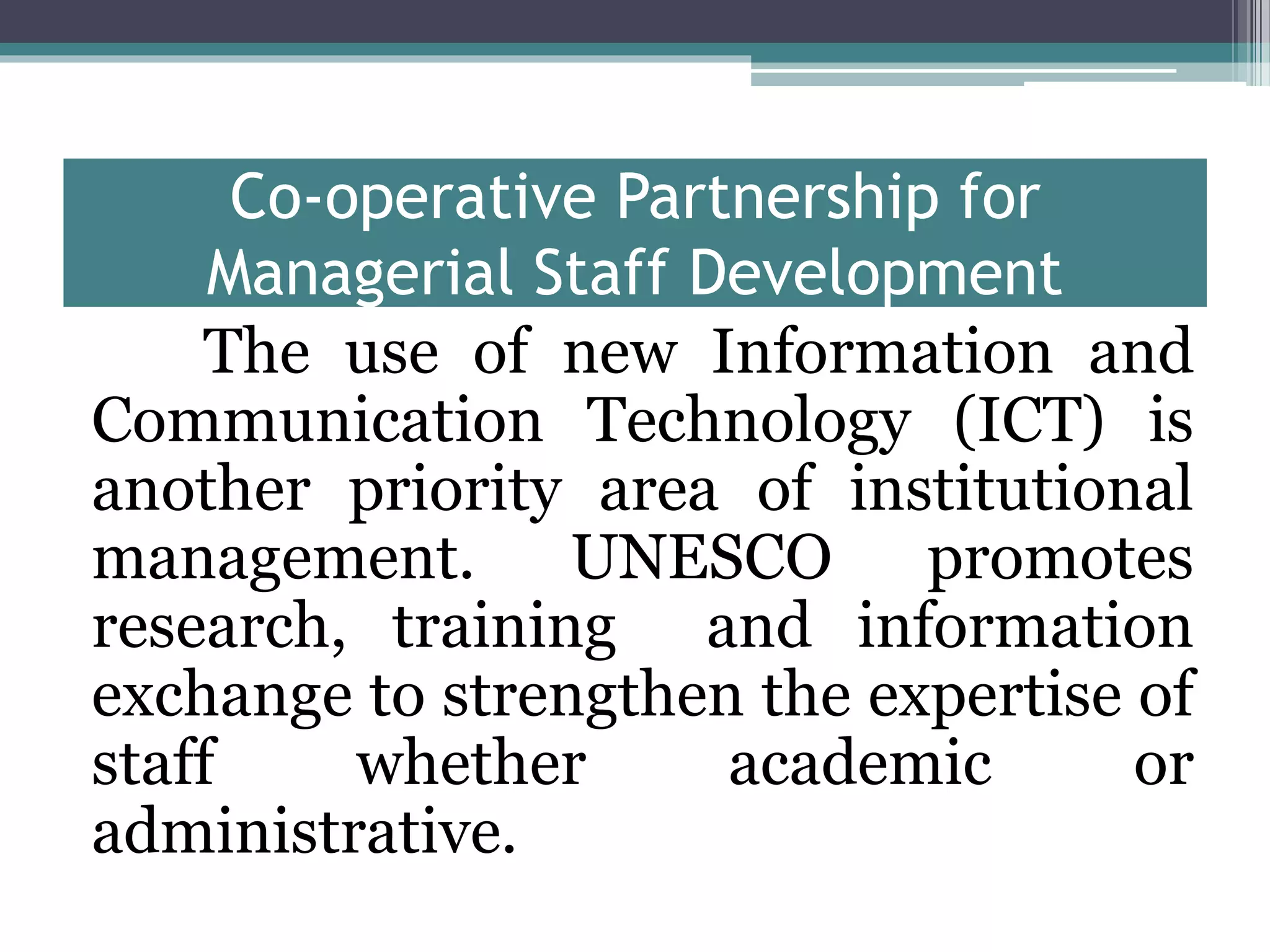 Co-operative Partnership for
Managerial Staff Development
The use of new Information and
Communication Technology (ICT) is
another priority area of institutional
management. UNESCO promotes
research, training and information
exchange to strengthen the expertise of
staff whether academic or
administrative.
 