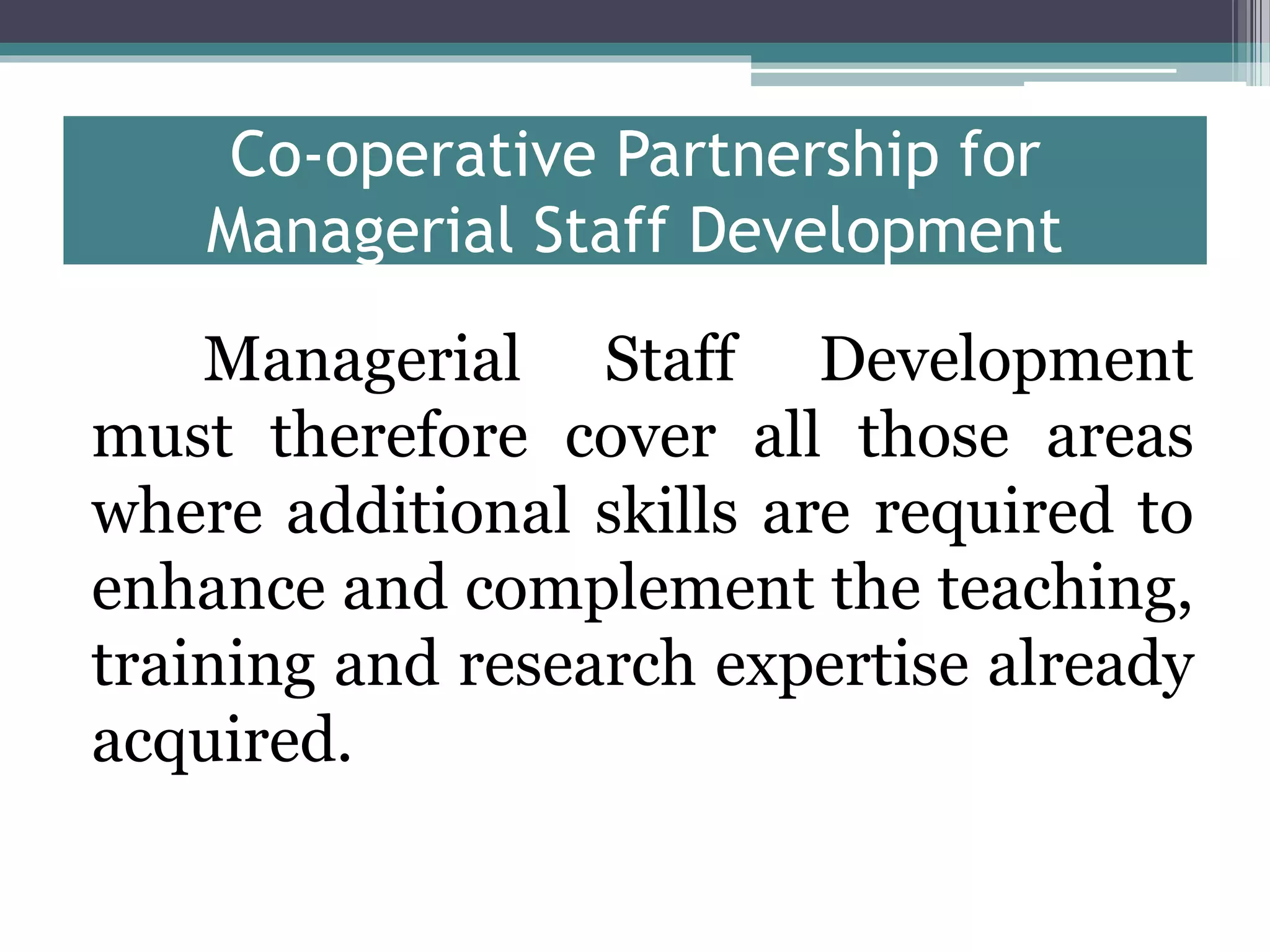 Co-operative Partnership for
Managerial Staff Development
Managerial Staff Development
must therefore cover all those areas
where additional skills are required to
enhance and complement the teaching,
training and research expertise already
acquired.
 