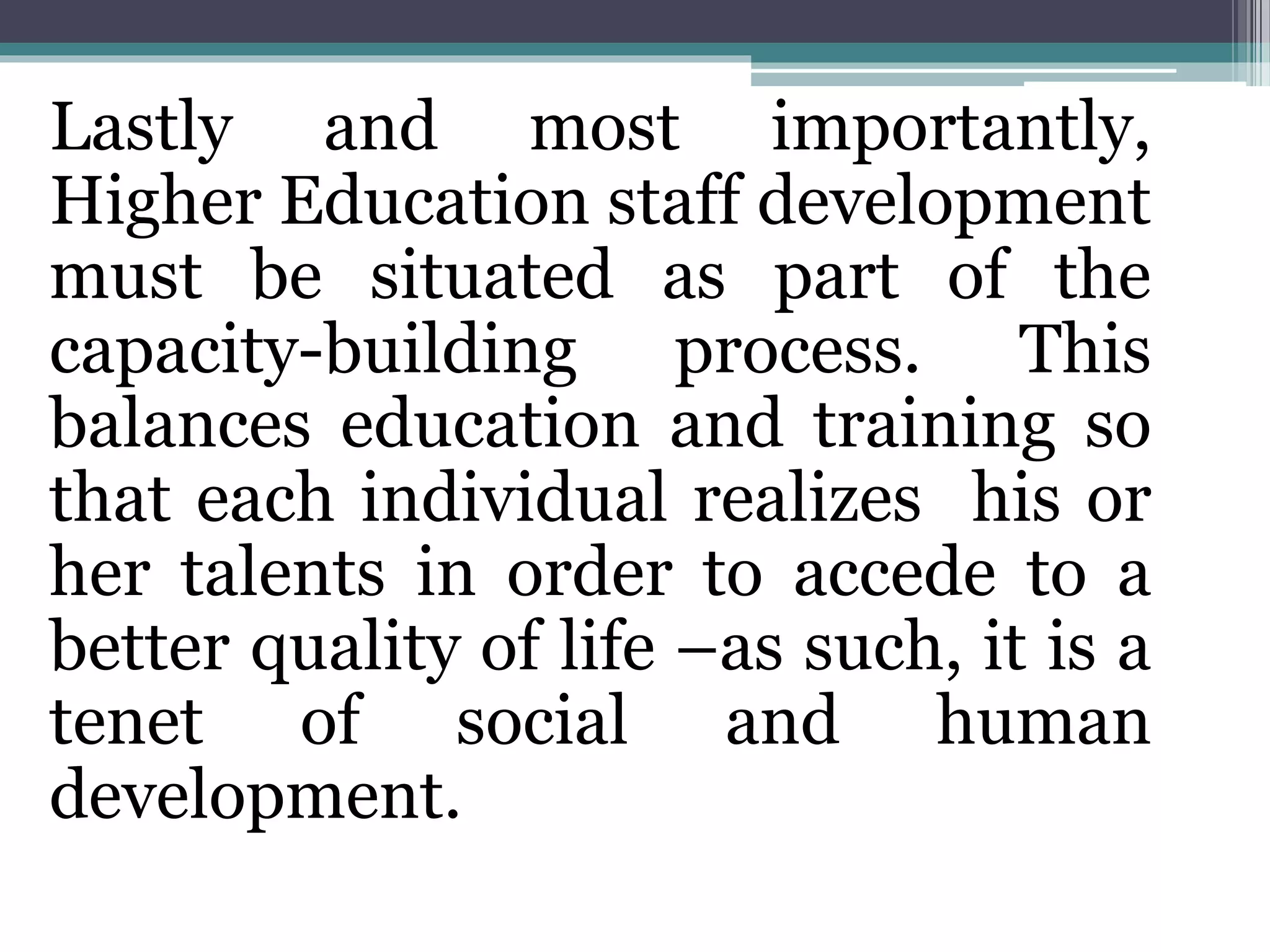 Lastly and most importantly,
Higher Education staff development
must be situated as part of the
capacity-building process. This
balances education and training so
that each individual realizes his or
her talents in order to accede to a
better quality of life –as such, it is a
tenet of social and human
development.
 
