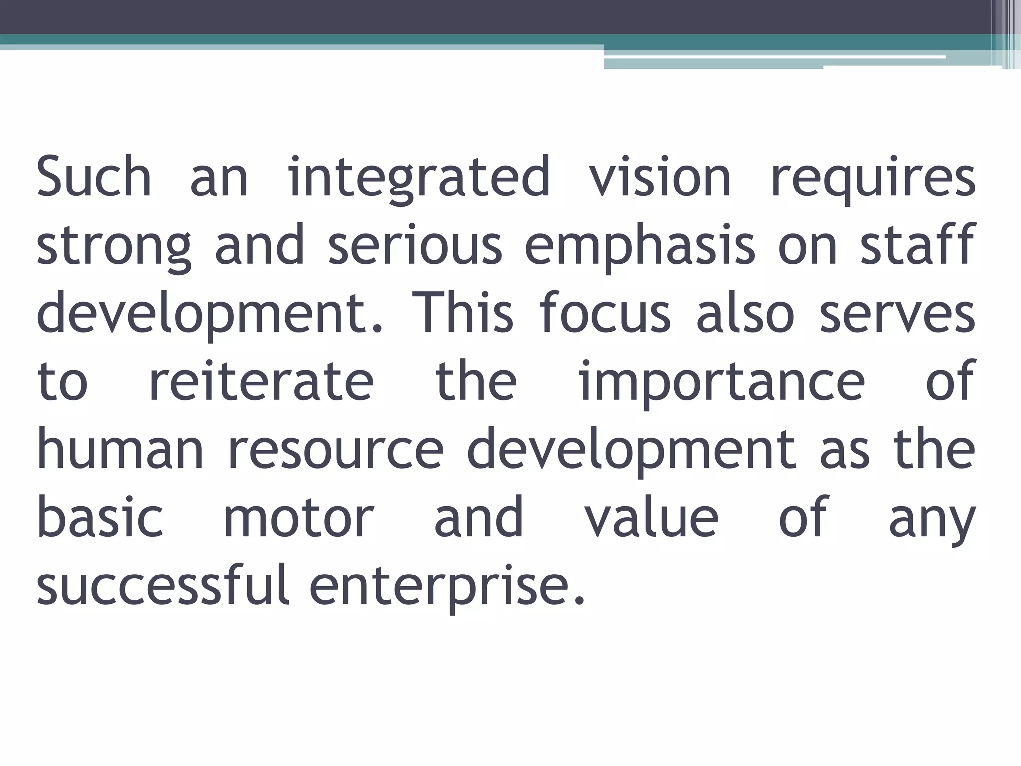Such an integrated vision requires
strong and serious emphasis on staff
development. This focus also serves
to reiterate the importance of
human resource development as the
basic motor and value of any
successful enterprise.
 