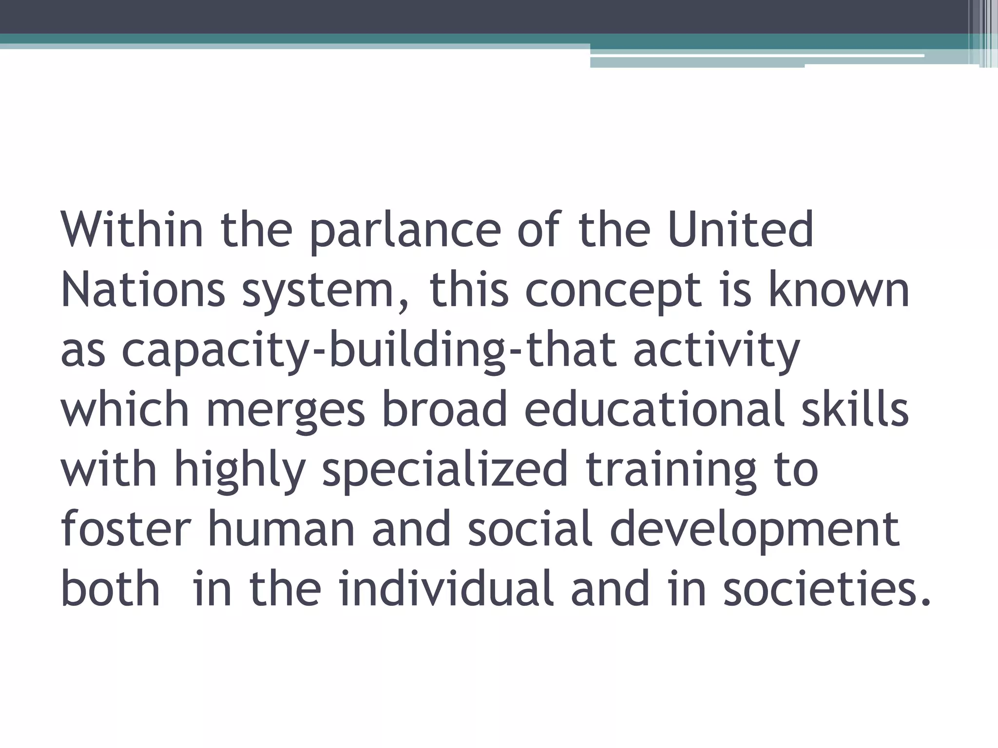 Within the parlance of the United
Nations system, this concept is known
as capacity-building-that activity
which merges broad educational skills
with highly specialized training to
foster human and social development
both in the individual and in societies.
 