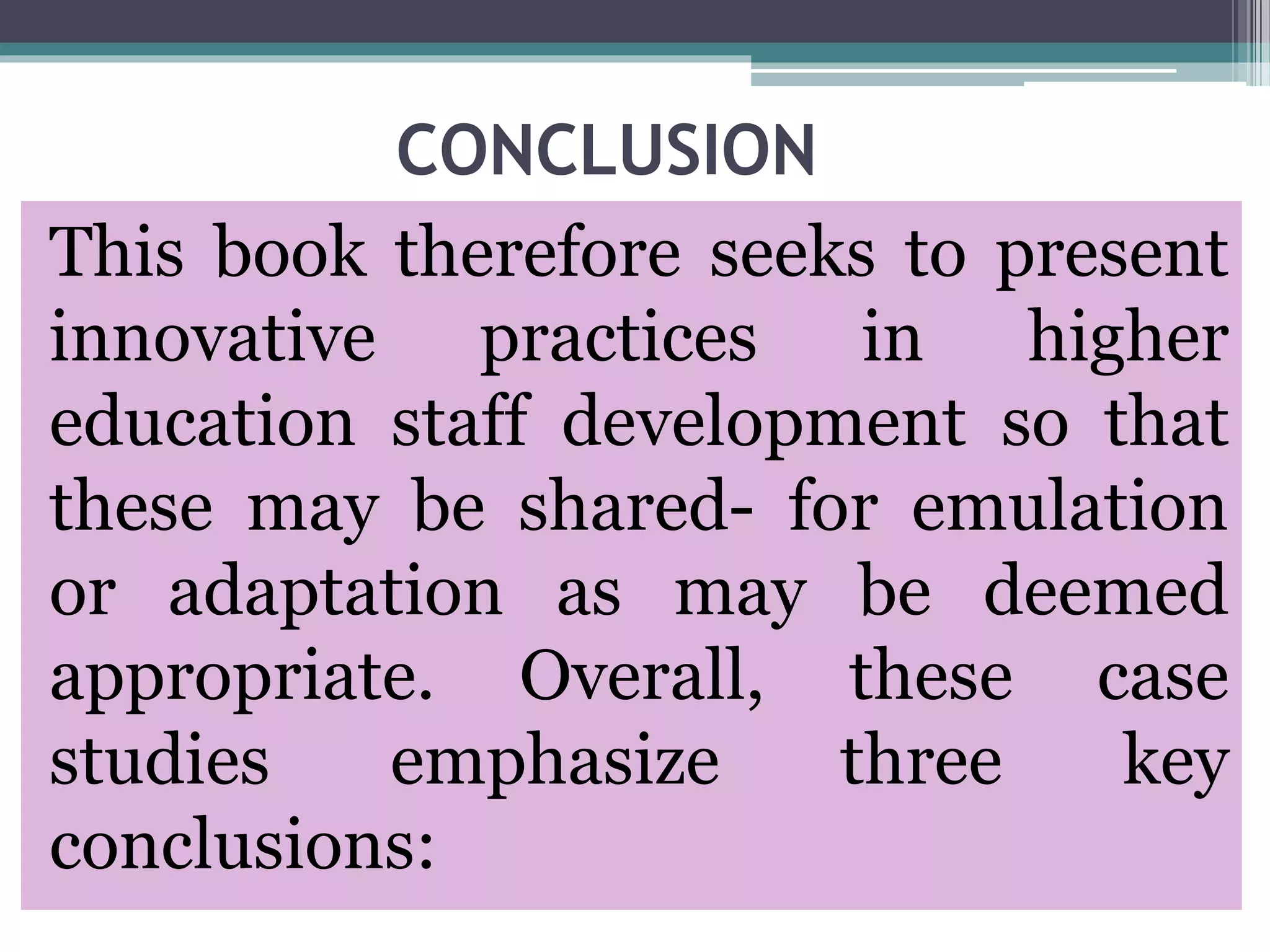 CONCLUSION
This book therefore seeks to present
innovative practices in higher
education staff development so that
these may be shared- for emulation
or adaptation as may be deemed
appropriate. Overall, these case
studies emphasize three key
conclusions:
 