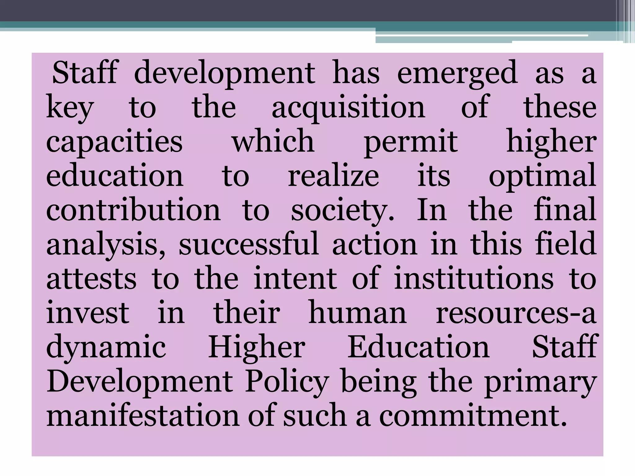 Staff development has emerged as a
key to the acquisition of these
capacities which permit higher
education to realize its optimal
contribution to society. In the final
analysis, successful action in this field
attests to the intent of institutions to
invest in their human resources-a
dynamic Higher Education Staff
Development Policy being the primary
manifestation of such a commitment.
 