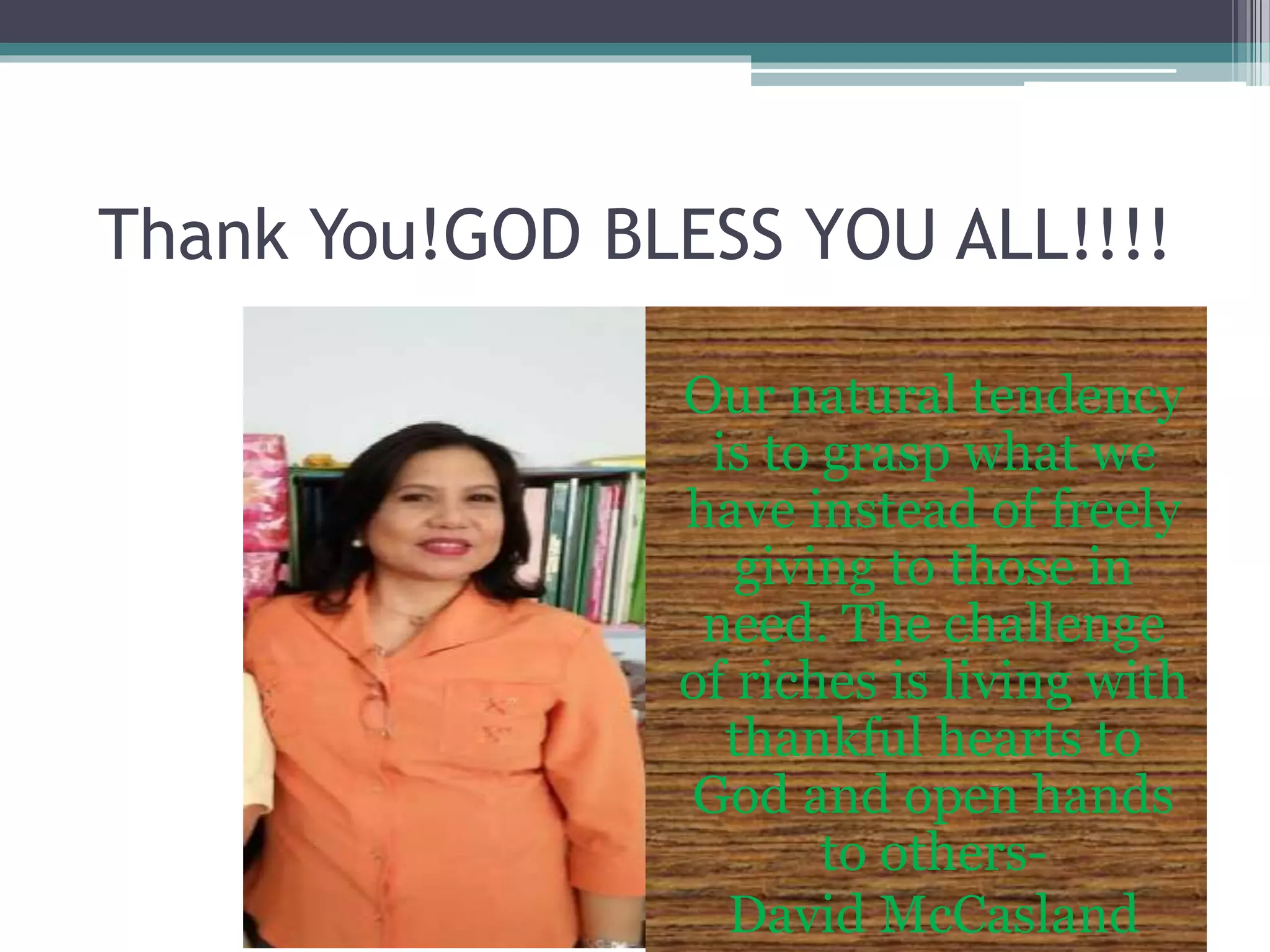 Thank You!GOD BLESS YOU ALL!!!!
Our natural tendency
is to grasp what we
have instead of freely
giving to those in
need. The challenge
of riches is living with
thankful hearts to
God and open hands
to others-
David McCasland
 