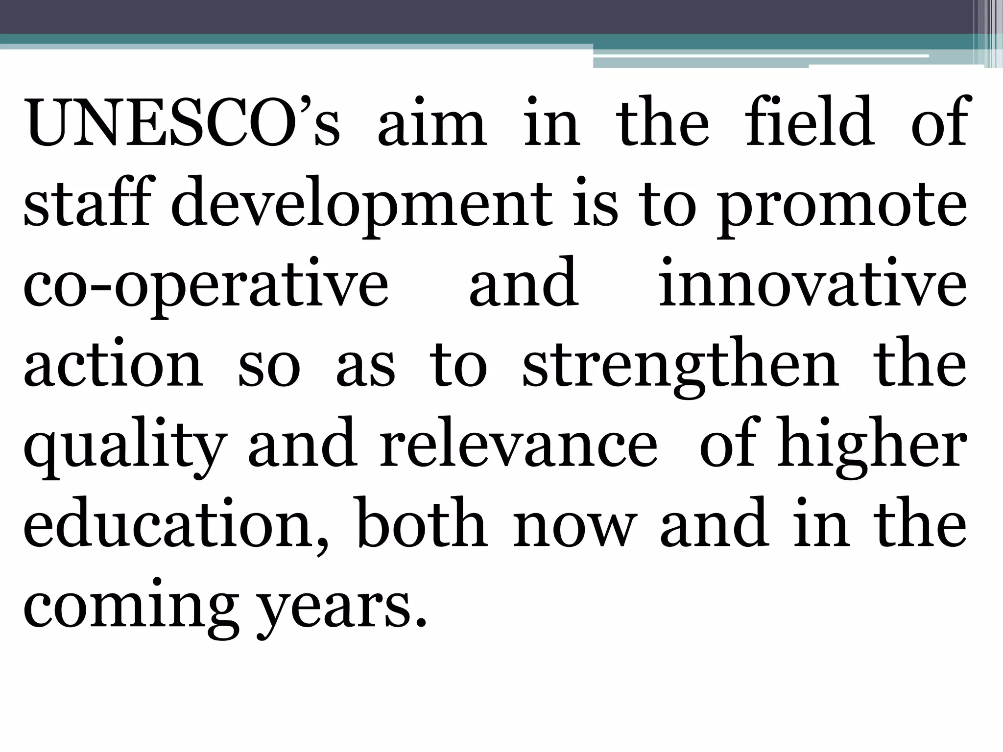 UNESCO’s aim in the field of
staff development is to promote
co-operative and innovative
action so as to strengthen the
quality and relevance of higher
education, both now and in the
coming years.
 