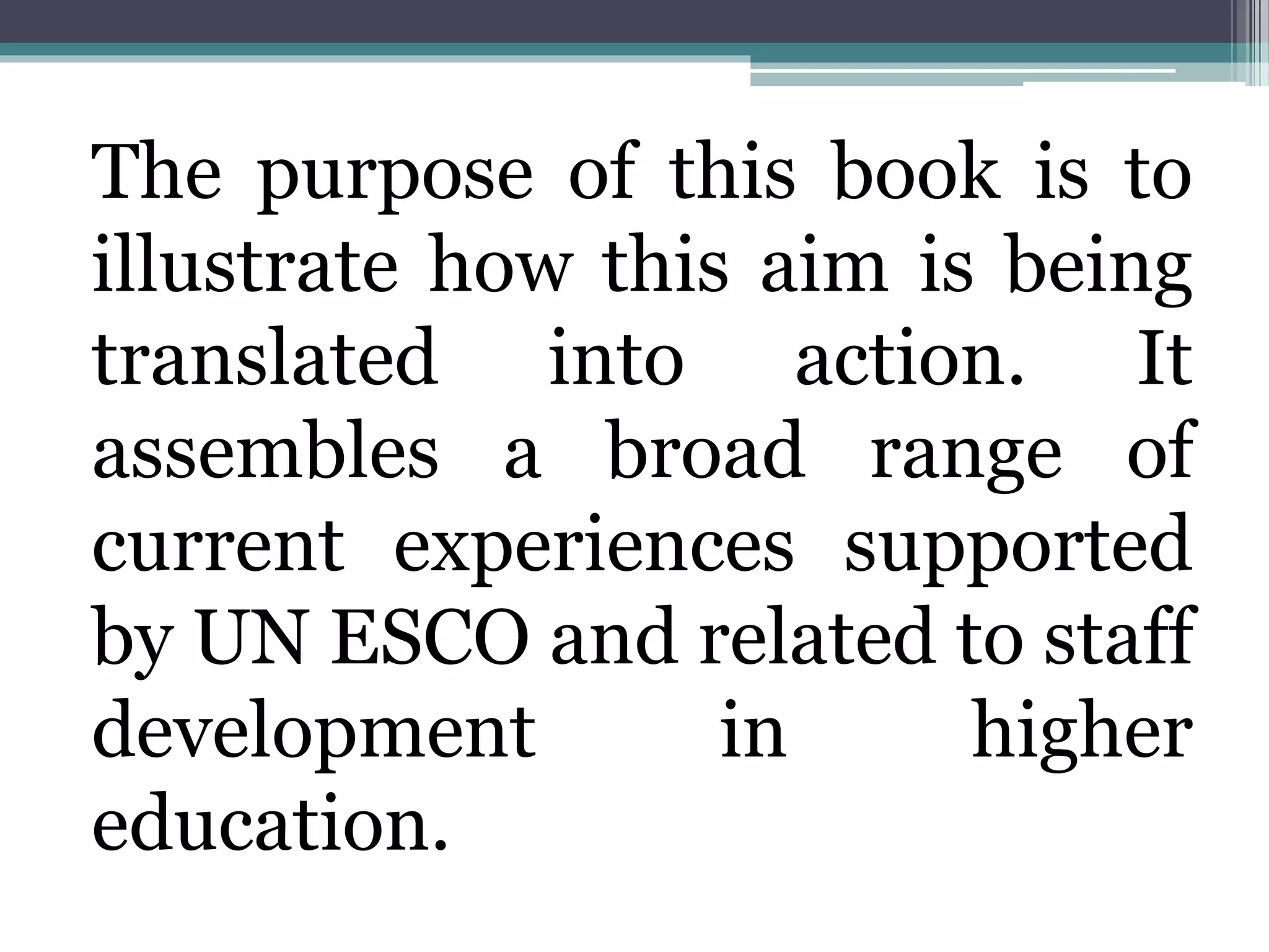 The purpose of this book is to
illustrate how this aim is being
translated into action. It
assembles a broad range of
current experiences supported
by UN ESCO and related to staff
development in higher
education.
 