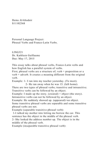 Dema Al-khudair
S11102368
Personal Language Project:
Phrasal Verbs and Franco-Latin Verbs.
LING321
Dr. Kathleen Guillaume
Due: May 17, 2015
This essay talks about phrasal verbs, Franco-Latin verbs and
how English has a parallel system of verbs.
First, phrasal verbs are a structure of; verb + preposition or a
verb + adverb. It creates a meaning different from the original
verb.
Example: 1- I ran into my teacher yesterday. (To meet).
2- He ran away when he was 15. (left home).
There are two types of phrasal verbs; transitive and intransitive.
Transitive verbs can be followed by an object.
Example: I made up the story. (created) + object (the story).
Intransitive verbs can not be followed by an object.
Example: He suddenly showed up. (appeared)+no object.
Some transitive phrasal verbs are separable and some transitive
phrasal verbs are not.
Example (separable transitive phrasal verb):
1-I talked my mother into letting me borrow the car. This
sentence has the object in the middle of the phrasal verb.
2- She looked the address number up. The object is in the
middle of the phrasal verb.
Example (inseparable transitive phrasal verb):
 