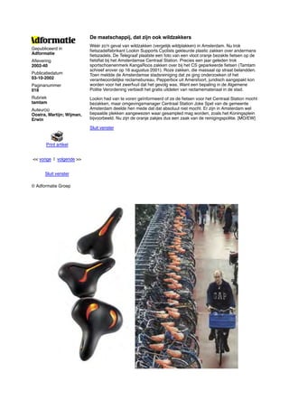 De maatschappij, dat zijn ook wildzakkers
                           Wéér zo'n geval van wildzakken (vergelijk wildplakken) in Amsterdam. Nu trok
Gepubliceerd in            ﬁetszadelfabrikant Lookin Supports Cyclists gekleurde plastic zakken over andermans
Adformatie                 ﬁetszadels. De Telegraaf plaatste een foto van een vloot oranje bezakte ﬁetsen op de
Aﬂevering                  ﬁetsﬂat bij het Amsterdamse Centraal Station. Precies een jaar geleden trok
2002-40                    sportschoenenmerk KangaRoos zakken over bij het CS geparkeerde ﬁetsen (Tamtam
                           schreef erover op 16 augustus 2001). Roze zakken, die massaal op straat belandden.
Publicatiedatum            Toen meldde de Amsterdamse stadsreiniging dat ze ging onderzoeken of het
03-10-2002                 verantwoordelijke reclamebureau, Pepperbox uit Amersfoort, juridisch aangepakt kon
Paginanummer               worden voor het zwerfvuil dat het gevolg was. Want een bepaling in de Algemene
018                        Politie Verordening verbiedt het gratis uitdelen van reclamemateriaal in de stad.
Rubriek                    Lookin had van te voren geïnformeerd of ze de ﬁetsen voor het Centraal Station mocht
tamtam                     bezakken, maar omgevingsmanager Centraal Station Joke Spel van de gemeente
Auteur(s)                  Amsterdam deelde hen mede dat dat absoluut niet mocht. Er zijn in Amsterdam wel
Oostra, Martijn; Wijman,   bepaalde plekken aangewezen waar gesampled mag worden, zoals het Koningsplein
Erwin                      bijvoorbeeld. Nu zijn de oranje zakjes dus een zaak van de reinigingspolitie. [MO/EW]

                           Sluit venster


       Print artikel


<< vorige | volgende >>


      Sluit venster

© Adformatie Groep
 