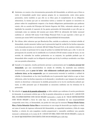 k)
k)
k)
k) Asimismo, en cuanto a las circunstancias personales del demandado, se advierte que si bien es
cierto el demandado puede tener egresos propios de su manutención, entre otros gastos
personales, cierto también es que ello no es óbice para el cumplimiento de su obligación
alimenticia, la misma que por su naturaleza tuitiva y carácter de urgente se encuentra en
primer orden de cumplimiento respecto a las demás obligaciones patrimoniales que pudieran
existir, ello en cautela del Principio del Interés Superior del Niño, valorando además que el
legislador ha asumido el supuesto de los gastos personales del demandado es por ello que se
contempla como un máximo del sesenta por ciento (60%) de afectación del haber mensual
conforme al artículo 648 inciso 6 del Código Procesal Civil, lo que equivale a decir que el
cuarenta por ciento (40%) está destinado a la disponibilidad del demandado.
l)
l)
l)
l) Por último, debe valorarse que por Resolución Dos, emitida en audiencia, se declaró rebelde al
demandado, siendo menester indicar que la presunción legal de verdad de los hechos expuestos
en la demanda prevista en el artículo 460 del Código Procesal Civil, es de carácter relativo, por
tanto, no exime al pretensor de la carga de probar la realidad del hecho que a ella le sirve de
presupuesto de acuerdo con lo establecido en el artículo 279 del mismo cuerpo de leyes, en ese
sentido, de valorados los medios probatorios en su conjunto, ha quedado probado que el
demandado debe cumplir con la obligación de padre que la ley le atribuye acudiendo a sus hijos
con una pensión alimenticia.
m)
m)
m)
m) Aunado a lo expuesto, resulta pertinente precisar y pronunciarse por la c
c
c
conducta procesal del
onducta procesal del
onducta procesal del
onducta procesal del
demandado
demandado
demandado
demandado, que aun encontrándose en estado de rebeldía, ha mostrado una conducta
desinteresada, pues a pesar de haber sido válidamente notificado para su concurrencia a la
a pesar de haber sido válidamente notificado para su concurrencia a la
a pesar de haber sido válidamente notificado para su concurrencia a la
a pesar de haber sido válidamente notificado para su concurrencia a la
audiencia única, no ha comparecido
audiencia única, no ha comparecido
audiencia única, no ha comparecido
audiencia única, no ha comparecido, que en consecuencia teniendo la condición o calidad de
rebelde, la demandante se ha visto beneficiada con la presunción legal relativa a que se hace
referencia, sobre los hechos expuestos en la demanda; y atendiendo a que tampoco ha mostrado
interés en desvirtuar o desvanecer la aludida presunción en la vía de conciliación judicial; por
tanto, se debe presumir que el demandado se encuentra conforme con los términos de la
pretensión
7.
7.
7.
7. En relación al monto de la pensión alimenticia
monto de la pensión alimenticia
monto de la pensión alimenticia
monto de la pensión alimenticia, se debe señalar que conforme al escrito postulatorio
de demanda, la accionante solicita que se fije la pensión alimenticia en monto de S/. 1,400.00 (UN
MIL CUATROCIENTOS CON 00/100 SOLES) mensuales a razón de S/. 700.00 (SETECIENTOS
CON 00/100 SOLES) a favor de cada hijo, no obstante, tratándose de una responsabilidad
compartida entre ésta y el demandado, sin perder de vista que los menores Yvanna Olinda Gaitan
Yvanna Olinda Gaitan
Yvanna Olinda Gaitan
Yvanna Olinda Gaitan
Ríos y Carlos Sebastián Gaitan Ríos
Ríos y Carlos Sebastián Gaitan Ríos
Ríos y Carlos Sebastián Gaitan Ríos
Ríos y Carlos Sebastián Gaitan Ríos se encuentran en una etapa de desarrollo que implica su edad,
así como el monto de ingresos referencial del demandado, su capacidad económica y falta de carga
familiar, a criterio de esta juzgadora resulta proporcional y razonable establecer una pensión
mensual y adelantada en la suma de S/. 1100.00 (UN MIL CIEN CON 00/100 SOLES) a razón de
S/. 550.00 (QUINIENTOS CINCUENTA CON 00/100 SOLES) para cada hijo.
 