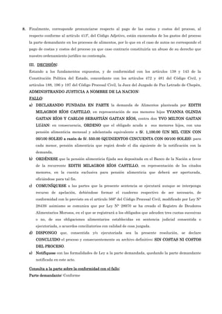 8.
8.
8.
8. Finalmente, corresponde pronunciarse respecto al pago de las costas y costos del proceso, al
respecto conforme al artículo 413º, del Código Adjetivo, están exonerados de los gastos del proceso
la parte demandante en los procesos de alimentos, por lo que en el caso de autos no corresponde el
pago de costas y costos del proceso ya que caso contrario constituiría un abuso de su derecho que
nuestro ordenamiento jurídico no contempla.
III.
III.
III.
III. DECISIÓN
DECISIÓN
DECISIÓN
DECISIÓN:
:
:
:
Estando a los fundamentos expuestos, y de conformidad con los artículos 138 y 143 de la
Constitución Política del Estado, concordante con los artículos 472 y 481 del Código Civil, y
artículos 188, 196 y 197 del Código Procesal Civil, la Juez del Juzgado de Paz Letrado de Chepén,
ADMINISTRANDO JUSTICIA
ADMINISTRANDO JUSTICIA
ADMINISTRANDO JUSTICIA
ADMINISTRANDO JUSTICIA A NOMBRE DE LA NACION
A NOMBRE DE LA NACION
A NOMBRE DE LA NACION
A NOMBRE DE LA NACION:
FALLO
FALLO
FALLO
FALLO:
a)
a)
a)
a) DECLARANDO FUNDADA
DECLARANDO FUNDADA
DECLARANDO FUNDADA
DECLARANDO FUNDADA EN PARTE
EN PARTE
EN PARTE
EN PARTE la demanda de Alimentos planteada por EDITH
EDITH
EDITH
EDITH
MILAGROS RÍOS CASTILLO
MILAGROS RÍOS CASTILLO
MILAGROS RÍOS CASTILLO
MILAGROS RÍOS CASTILLO, en representación de sus menores hijos YVANNA OLINDA
YVANNA OLINDA
YVANNA OLINDA
YVANNA OLINDA
GAITAN RÍOS Y CARLOS SEBASTIÁN GAITAN RÍOS
GAITAN RÍOS Y CARLOS SEBASTIÁN GAITAN RÍOS
GAITAN RÍOS Y CARLOS SEBASTIÁN GAITAN RÍOS
GAITAN RÍOS Y CARLOS SEBASTIÁN GAITAN RÍOS,
,
,
, contra don YVO MILTON GAITAN
YVO MILTON GAITAN
YVO MILTON GAITAN
YVO MILTON GAITAN
LUJAN
LUJAN
LUJAN
LUJAN; en consecuencia, ORDENO
ORDENO
ORDENO
ORDENO que el obligado acuda a sus menores hijos, con una
pensión alimenticia mensual y adelantada equivalente a S/.
S/.
S/.
S/. 1,10
1,10
1,10
1,100.00 (
0.00 (
0.00 (
0.00 (UN MIL CIEN
UN MIL CIEN
UN MIL CIEN
UN MIL CIEN CON
CON
CON
CON
00/100 SOLES) a razón de S/.
00/100 SOLES) a razón de S/.
00/100 SOLES) a razón de S/.
00/100 SOLES) a razón de S/. 55
55
55
550.00 (
0.00 (
0.00 (
0.00 (QUINIENTOS CINCUENTA
QUINIENTOS CINCUENTA
QUINIENTOS CINCUENTA
QUINIENTOS CINCUENTA CON 00/
CON 00/
CON 00/
CON 00/100 SOLES)
100 SOLES)
100 SOLES)
100 SOLES); para
cada menor, pensión alimenticia que regirá desde el día siguiente de la notificación con la
demanda.
.
.
.
b)
b)
b)
b) ORDÉNESE
ORDÉNESE
ORDÉNESE
ORDÉNESE que la pensión alimenticia fijada sea depositada en el Banco de la Nación a favor
de la recurrente EDITH MILAGROS RÍOS CASTILLO
EDITH MILAGROS RÍOS CASTILLO
EDITH MILAGROS RÍOS CASTILLO
EDITH MILAGROS RÍOS CASTILLO, en representación de los citados
menores, en la cuenta exclusiva para pensión alimenticia que deberá ser aperturada,
oficiándose para tal fin.
c)
c)
c)
c) COMUNÍQUESE
COMUNÍQUESE
COMUNÍQUESE
COMUNÍQUESE a las partes que la presente sentencia se ejecutará aunque se interponga
recurso de apelación, debiéndose formar el cuaderno respectivo de ser necesario, de
conformidad con lo previsto en el artículo 566º del Código Procesal Civil, modificado por Ley N°
28439; asimismo se comunica que por Ley N° 28970 se ha creado el Registro de Deudores
Alimentarios Morosos, en el que se registrará a los obligados que adeuden tres cuotas sucesivas
o no, de sus obligaciones alimentarios establecidas en sentencia judicial consentida o
ejecutoriada, o acuerdos conciliatorios con calidad de cosa juzgada.
d)
d)
d)
d) DISPONGO
DISPONGO
DISPONGO
DISPONGO que, consentida y/o ejecutoriada sea la presente resolución, se declare
CONCLUIDO
CONCLUIDO
CONCLUIDO
CONCLUIDO el proceso y consecuentemente su archivo definitivo; SIN COSTAS NI COSTOS
SIN COSTAS NI COSTOS
SIN COSTAS NI COSTOS
SIN COSTAS NI COSTOS
DEL PROCESO
DEL PROCESO
DEL PROCESO
DEL PROCESO.
e)
e)
e)
e) Notifíquese
Notifíquese
Notifíquese
Notifíquese con las formalidades de Ley a la parte demandada, quedando la parte demandante
notificada en este acto.
Consulta a la parte sobre la conformidad con el fallo:
Consulta a la parte sobre la conformidad con el fallo:
Consulta a la parte sobre la conformidad con el fallo:
Consulta a la parte sobre la conformidad con el fallo:
Parte demandante
Parte demandante
Parte demandante
Parte demandante:
:
:
: Conforme
 
