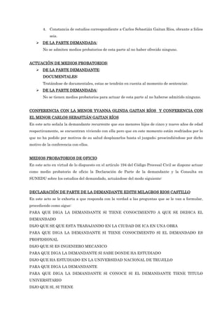 4. Constancia de estudios correspondiente a Carlos Sebastián Gaitan Ríos, obrante a folios
seis.
DE LA PARTE DEMANDAD
DE LA PARTE DEMANDAD
DE LA PARTE DEMANDAD
DE LA PARTE DEMANDADA:
A:
A:
A:
No se admiten medios probatorios de esta parte al no haber ofrecido ninguno.
ACTUACIÓN DE MEDIOS PROBATORIOS:
ACTUACIÓN DE MEDIOS PROBATORIOS:
ACTUACIÓN DE MEDIOS PROBATORIOS:
ACTUACIÓN DE MEDIOS PROBATORIOS:
DE LA PARTE DEMANDANTE:
DE LA PARTE DEMANDANTE:
DE LA PARTE DEMANDANTE:
DE LA PARTE DEMANDANTE:
DOCUMENTALES:
DOCUMENTALES:
DOCUMENTALES:
DOCUMENTALES:
Tratándose de documentales, estas se tendrán en cuenta al momento de sentenciar.
DE LA PARTE DEMANDADA:
DE LA PARTE DEMANDADA:
DE LA PARTE DEMANDADA:
DE LA PARTE DEMANDADA:
No se tienen medios probatorios para actuar de esta parte al no haberse admitido ninguno.
CONFERENCIA CON LA
CONFERENCIA CON LA
CONFERENCIA CON LA
CONFERENCIA CON LA MENOR
MENOR
MENOR
MENOR YVANNA OLINDA GAITAN RÍOS Y CONFERENCIA CON
YVANNA OLINDA GAITAN RÍOS Y CONFERENCIA CON
YVANNA OLINDA GAITAN RÍOS Y CONFERENCIA CON
YVANNA OLINDA GAITAN RÍOS Y CONFERENCIA CON
EL MENOR CARLOS SEBASTIÁN GAITAN RÍOS
EL MENOR CARLOS SEBASTIÁN GAITAN RÍOS
EL MENOR CARLOS SEBASTIÁN GAITAN RÍOS
EL MENOR CARLOS SEBASTIÁN GAITAN RÍOS
En este acto señala la demandante recurrente que sus menores hijos de cinco y nueve años de edad
respectivamente, se encuentran viviendo con ella pero que en este momento están resfriados por lo
que no ha podido por motivos de su salud desplazarlos hasta el juzgado; prescindiéndose por dicho
motivo de la conferencia con ellos.
MEDIOS PROBATORIOS DE OFICIO
MEDIOS PROBATORIOS DE OFICIO
MEDIOS PROBATORIOS DE OFICIO
MEDIOS PROBATORIOS DE OFICIO
En este acto en virtud de lo dispuesto en el artículo 194 del Código Procesal Civil se dispone actuar
como medio probatorio de oficio la Declaración de Parte de la demandante y la Consulta en
SUNEDU sobre los estudios del demandado, actuándose del modo siguiente:
DECLARACIÓN DE PARTE DE LA DEMANDANTE EDITH MILAGROS RIOS CASTILLO
DECLARACIÓN DE PARTE DE LA DEMANDANTE EDITH MILAGROS RIOS CASTILLO
DECLARACIÓN DE PARTE DE LA DEMANDANTE EDITH MILAGROS RIOS CASTILLO
DECLARACIÓN DE PARTE DE LA DEMANDANTE EDITH MILAGROS RIOS CASTILLO
En este acto se le exhorta a que responda con la verdad a las preguntas que se le van a formular,
procediendo como sigue:
PARA QUE DIGA LA DEMANDANTE SI TIENE CONOCIMIENTO A QUE SE DEDICA EL
DEMANDADO
DIJO QUE SE QUE ESTA TRABAJANDO EN LA CIUDAD DE ICA EN UNA OBRA
PARA QUE DIGA LA DEMANDANTE SI TIENE CONOCIMIENTO SI EL DEMANDADO ES
PROFESIONAL
DIJO QUE SI ES INGENIERO MECANICO
PARA QUE DIGA LA DEMANDANTE SI SABE DONDE HA ESTUDIADO
DIJO QUE HA ESTUDIADO EN LA UNIVERSIDAD NACIONAL DE TRUJILLO
PARA QUE DIGA LA DEMANDANTE
PARA QUE DIGA LA DEMANDANTE SI CONOCE SI EL DEMANDANTE TIENE TITULO
UNIVERSITARIO
DIJO QUE SI, SI TIENE
 