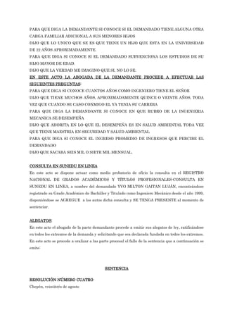 PARA QUE DIGA LA DEMANDANTE SI CONOCE SI EL DEMANDADO TIENE ALGUNA OTRA
CARGA FAMILIAR ADICIONAL A SUS MENORES HIJOS
DIJO QUE LO UNICO QUE SE ES QUE TIENE UN HIJO QUE ESTA EN LA UNIVERSIDAD
DE 22 AÑOS APROXIMADAMENTE.
PARA QUE DIGA SI CONOCE SI EL DEMANDADO SUBVENCIONA LOS ESTUDIOS DE SU
HIJO MAYOR DE EDAD.
DIJO QUE LA VERDAD ME IMAGINO QUE SI, NO LO SE.
EN ESTE ACTO LA ABOGADA DE LA DEMANDANTE PROCEDE A EFECTUAR LAS
EN ESTE ACTO LA ABOGADA DE LA DEMANDANTE PROCEDE A EFECTUAR LAS
EN ESTE ACTO LA ABOGADA DE LA DEMANDANTE PROCEDE A EFECTUAR LAS
EN ESTE ACTO LA ABOGADA DE LA DEMANDANTE PROCEDE A EFECTUAR LAS
SIGUIENTES PREGUNTAS
SIGUIENTES PREGUNTAS
SIGUIENTES PREGUNTAS
SIGUIENTES PREGUNTAS:
:
:
:
PARA QUE DIGA SI CONOCE CUANTOS AÑOS COMO INGENIERO TIENE EL SEÑOR
DIJO QUE TIENE MUCHOS AÑOS, APROXIMADAMENTE QUINCE O VEINTE AÑOS, TODA
VEZ QUE CUANDO SE CASO CONMIGO EL YA TENIA SU CARRERA
PARA QUE DIGA LA DEMANDANTE SI CONOCE EN QUE RUBRO DE LA INGENIERIA
MECANICA SE DESEMPEÑA
DIJO QUE AHORITA EN LO QUE EL DESEMPEÑA ES EN SALUD AMBIENTAL TODA VEZ
QUE TIENE MAESTRIA EN SEGURIDAD Y SALUD AMBIENTAL
PARA QUE DIGA SI CONOCE EL INGRESO PROMEDIO DE INGRESOS QUE PERCIBE EL
DEMANDADO
DIJO QUE SACABA SEIS MIL O SIETE MIL MENSUAL.
CONSULTA EN SUNEDU EN LINEA
CONSULTA EN SUNEDU EN LINEA
CONSULTA EN SUNEDU EN LINEA
CONSULTA EN SUNEDU EN LINEA
En este acto se dispone actuar como medio probatorio de oficio la consulta en el REGISTRO
NACIONAL DE GRADOS ACADÉMICOS Y TÍTULOS PROFESIONALES-CONSULTA EN
SUNEDU EN LINEA, a nombre del demandado YVO MILTON GAITAN LUJÁN, encontrándose
registrado su Grado Académico de Bachiller y Titulado como Ingeniero Mecánico desde el año 1999,
disponiéndose se AGREGUE a los autos dicha consulta y SE TENGA PRESENTE al momento de
sentenciar.
ALEGATOS:
ALEGATOS:
ALEGATOS:
ALEGATOS:
En este acto el abogado de la parte demandante procede a emitir sus alegatos de ley, ratificándose
en todos los extremos de la demanda y solicitando que sea declarada fundada en todos los extremos.
En este acto se procede a oralizar a las parte procesal el fallo de la sentencia que a continuación se
emite:
SENTENCIA
SENTENCIA
SENTENCIA
SENTENCIA
RESOLUCIÓN NÚMERO
RESOLUCIÓN NÚMERO
RESOLUCIÓN NÚMERO
RESOLUCIÓN NÚMERO CUATRO
CUATRO
CUATRO
CUATRO
Chepén, veintitrés de agosto
 